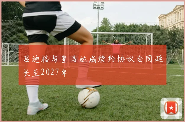 吕迪格与皇马达成续约协议合同延长至2027年