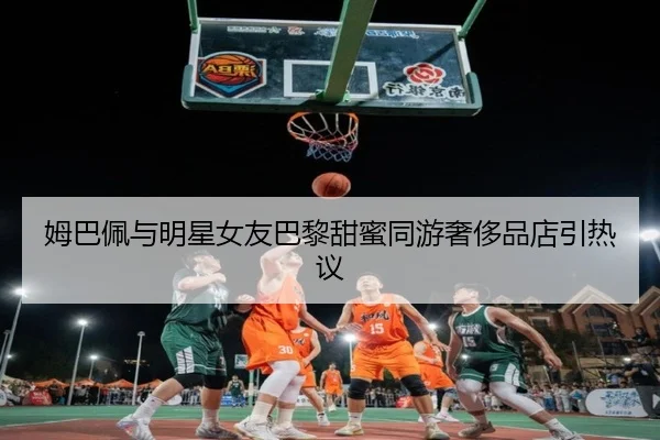 姆巴佩与明星女友巴黎甜蜜同游奢侈品店引热议